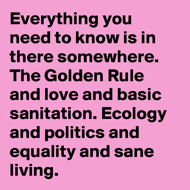 Everything you need to know is in there somewhere. The Golden Rule and love and basic sanitation. Ecology and politics and equality and sane living.