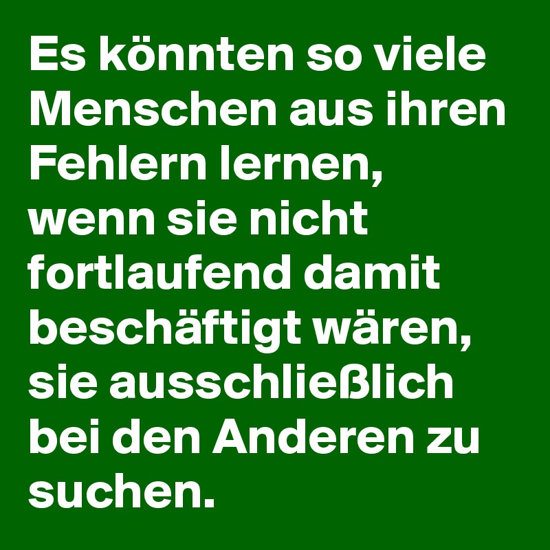 Es könnten so viele Menschen aus ihren Fehlern lernen, wenn sie nicht fortlaufend damit beschäftigt wären, sie ausschließlich bei den Anderen zu suchen. 