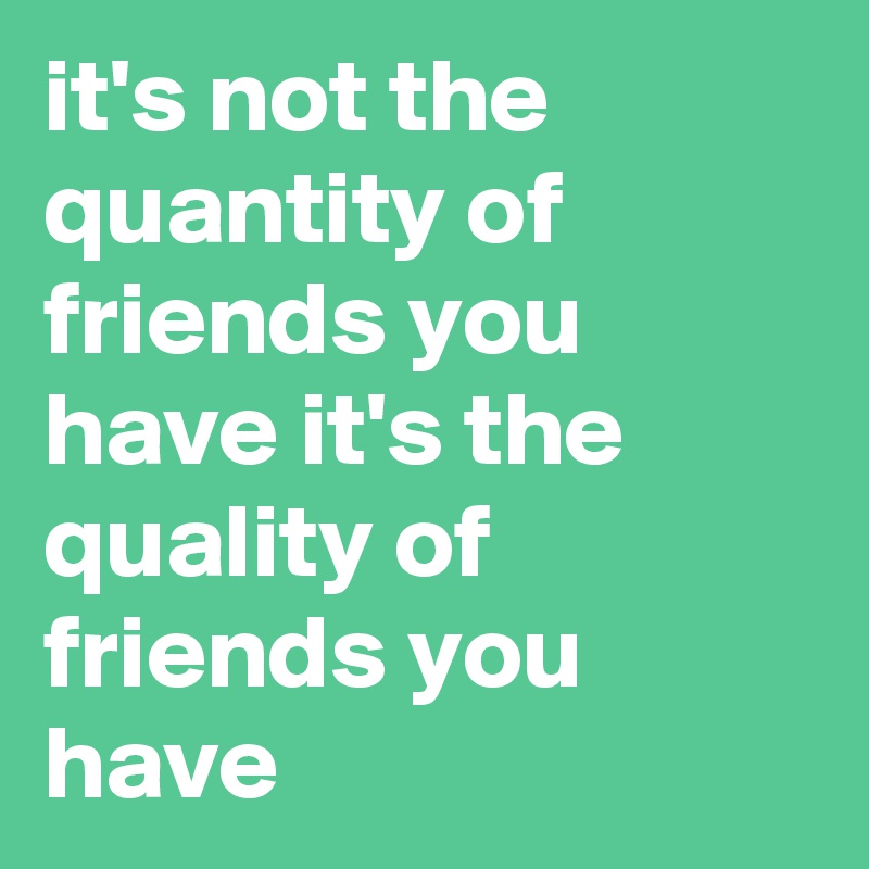 it's not the quantity of friends you have it's the quality of friends you have