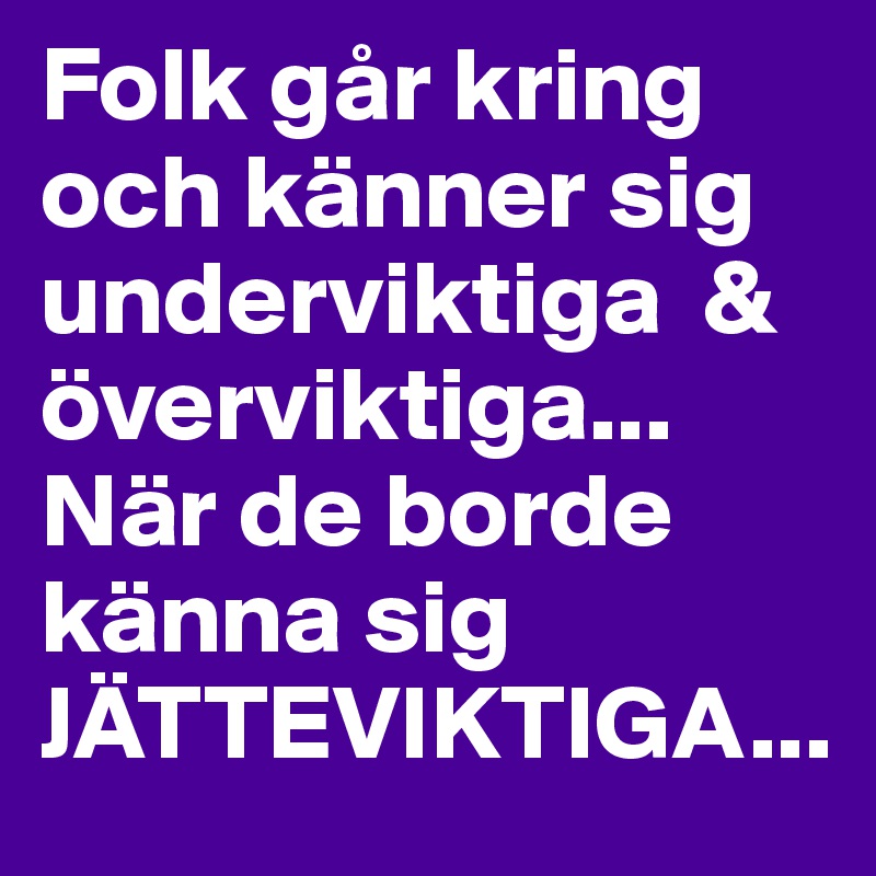 Folk går kring och känner sig underviktiga  & överviktiga... När de borde känna sig JÄTTEVIKTIGA...