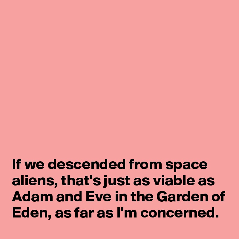 








If we descended from space aliens, that's just as viable as Adam and Eve in the Garden of Eden, as far as I'm concerned.