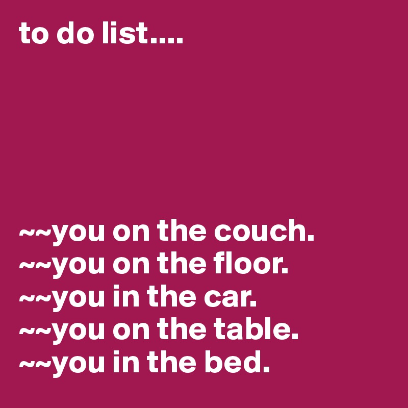 to do list....





~~you on the couch. 
~~you on the floor. 
~~you in the car. 
~~you on the table. 
~~you in the bed. 