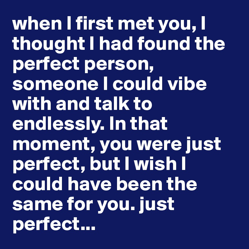 when I first met you, I thought I had found the perfect person, someone I could vibe with and talk to endlessly. In that moment, you were just perfect, but I wish I could have been the same for you. just perfect...