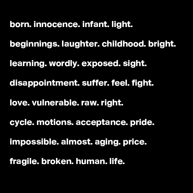 
born. innocence. infant. light. 

beginnings. laughter. childhood. bright.

learning. wordly. exposed. sight.

disappointment. suffer. feel. fight. 

love. vulnerable. raw. right. 

cycle. motions. acceptance. pride.

impossible. almost. aging. price.

fragile. broken. human. life.
