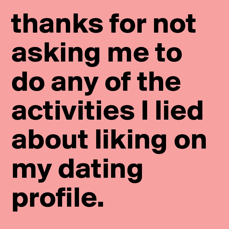 thanks for not asking me to do any of the activities I lied about liking on my dating profile.