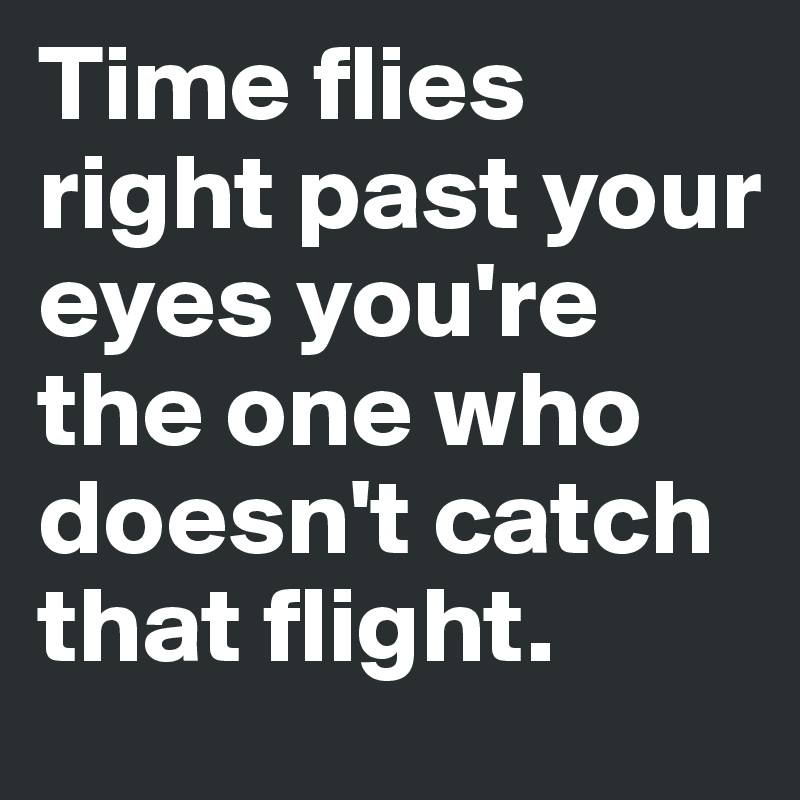 Time flies right past your eyes you're the one who doesn't catch that flight.