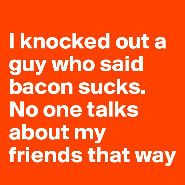 
I knocked out a guy who said bacon sucks. No one talks about my friends that way
