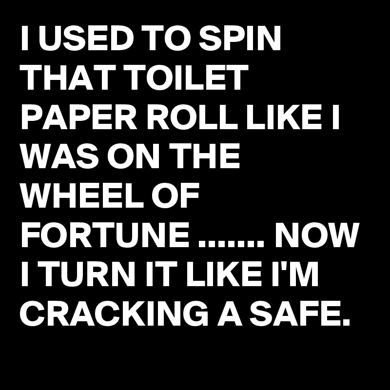 I USED TO SPIN THAT TOILET PAPER ROLL LIKE I WAS ON THE WHEEL OF FORTUNE ....... NOW I TURN IT LIKE I'M CRACKING A SAFE.