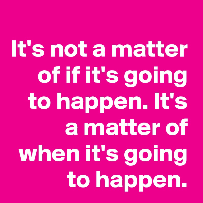 It's not a matter of if it's going to happen. It's a matter of when it's going to happen.