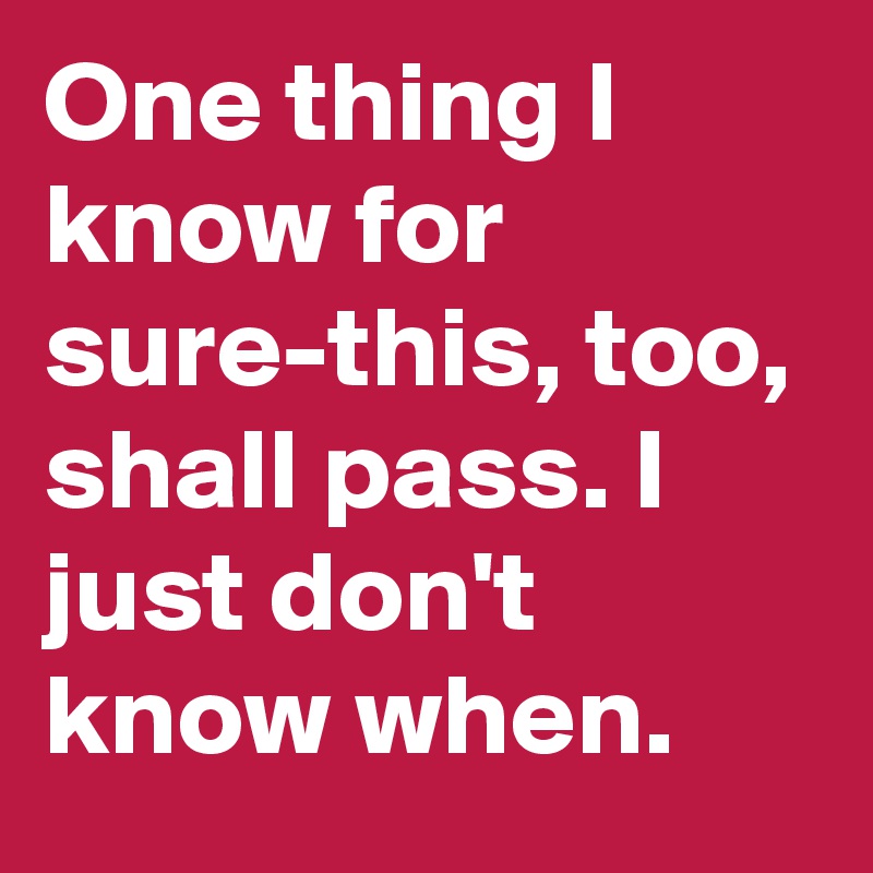 One thing I know for sure-this, too, shall pass. I just don't know when. 