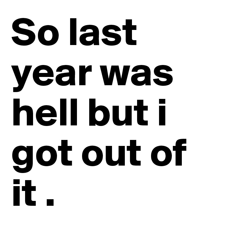 So last year was hell but i got out of it .
