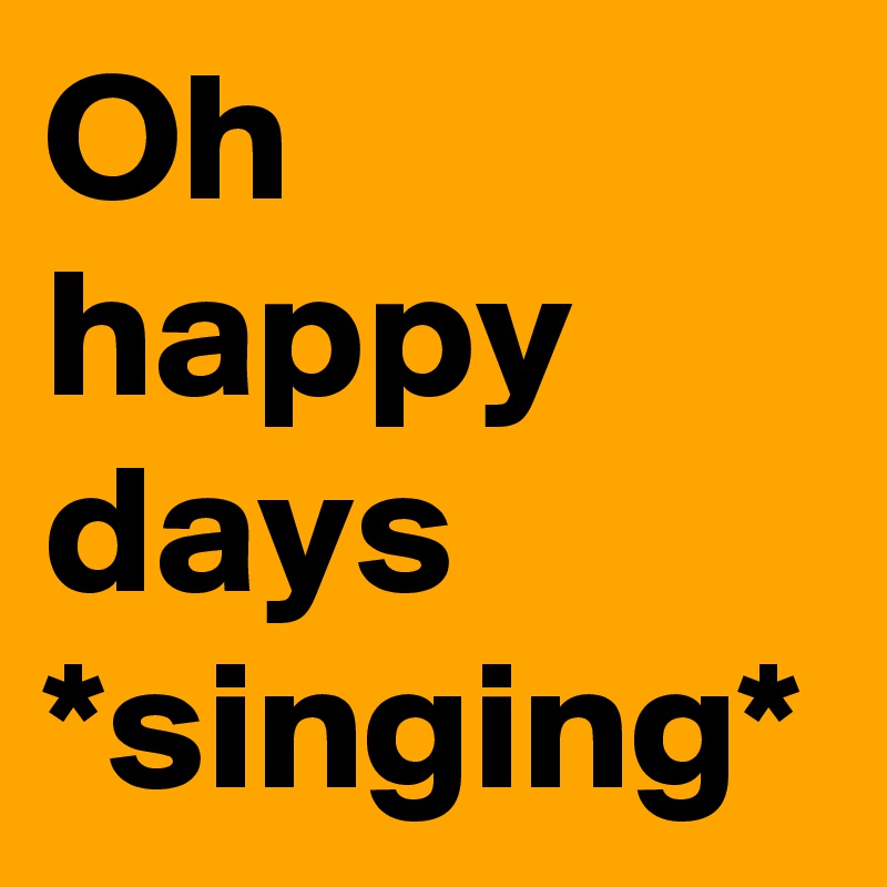 Oh happy days *singing*
