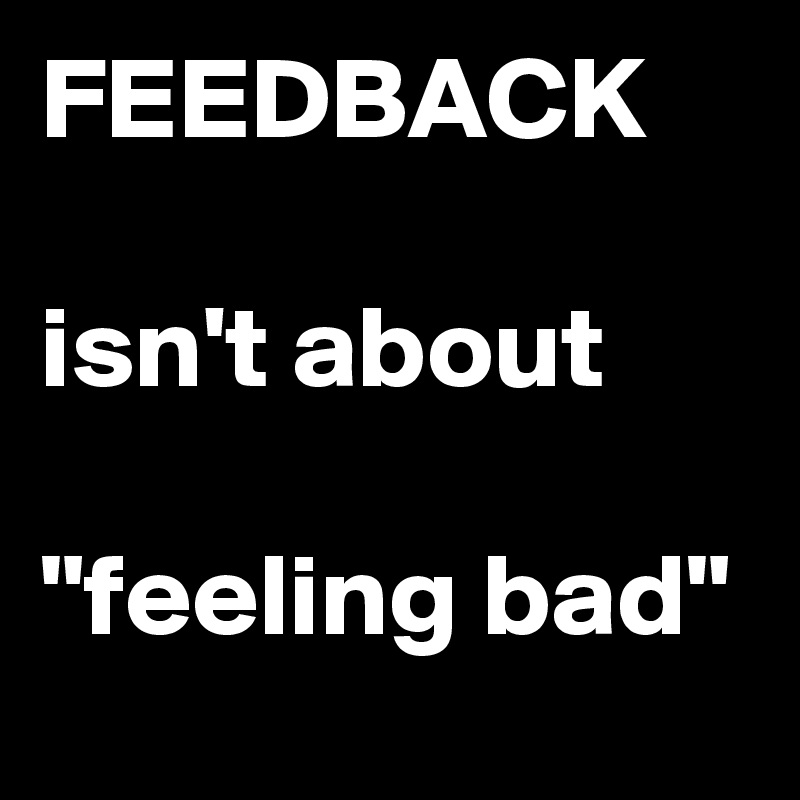 FEEDBACK

isn't about

"feeling bad"