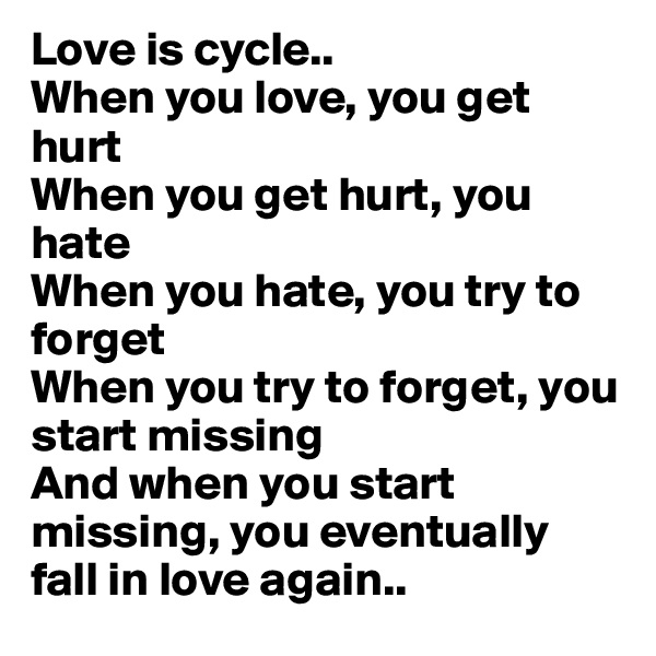 Love is cycle..
When you love, you get hurt
When you get hurt, you hate
When you hate, you try to forget
When you try to forget, you start missing
And when you start missing, you eventually fall in love again..