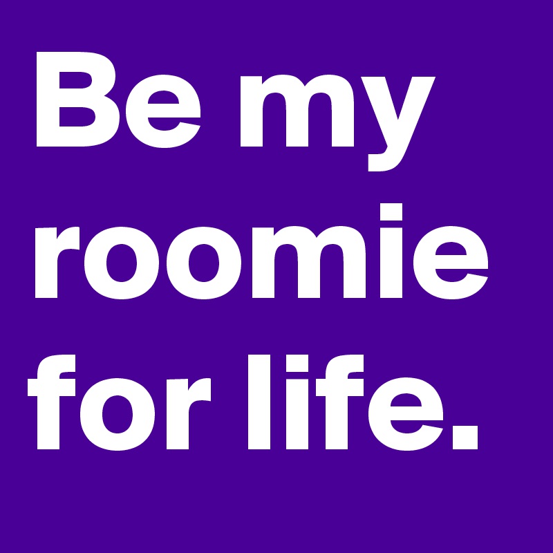 Be my roomie for life.