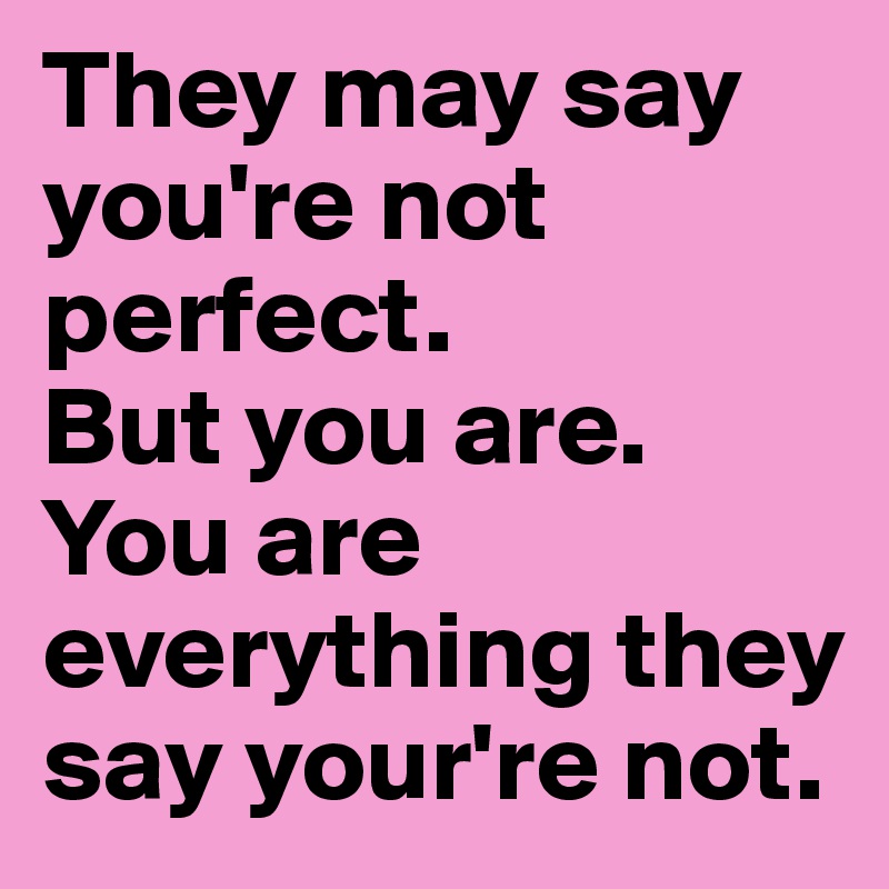 They may say you're not perfect. 
But you are. 
You are everything they say your're not. 