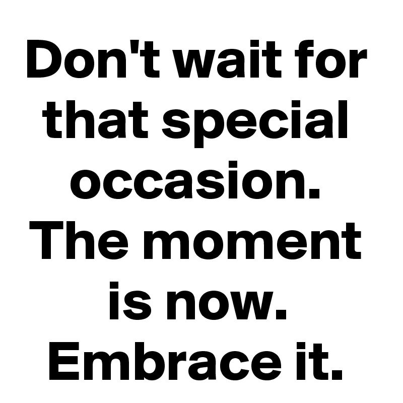 Don't wait for that special occasion. The moment is now. Embrace it.