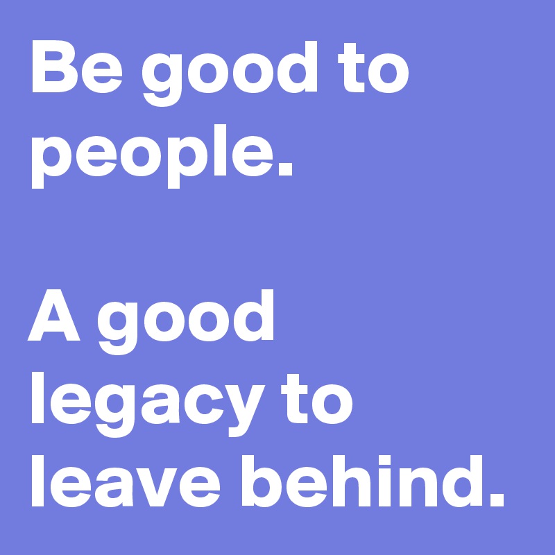 Be good to people. 

A good legacy to leave behind. 