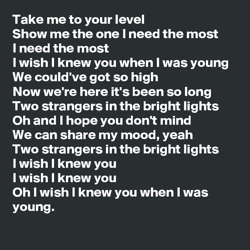 Take me to your level
Show me the one I need the most
I need the most
I wish I knew you when I was young
We could've got so high
Now we're here it's been so long
Two strangers in the bright lights
Oh and I hope you don't mind
We can share my mood, yeah
Two strangers in the bright lights
I wish I knew you
I wish I knew you
Oh I wish I knew you when I was young. 