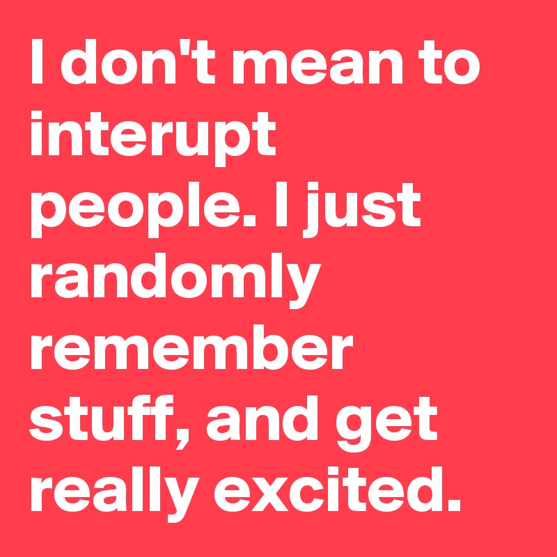 I don't mean to interupt people. I just randomly remember stuff, and get really excited.