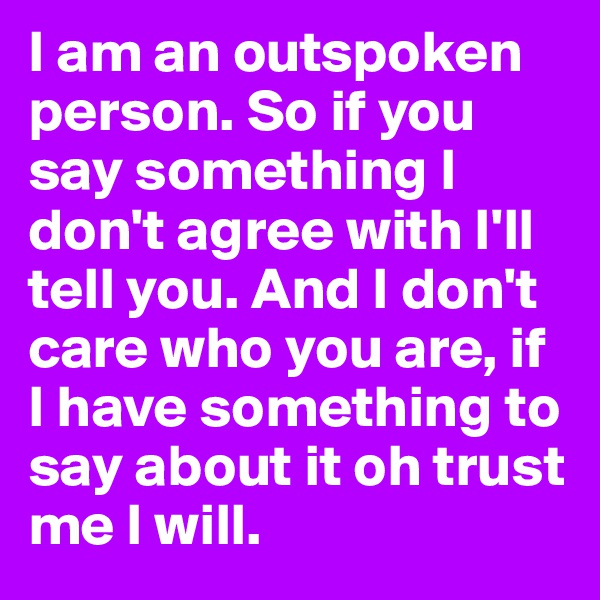I am an outspoken person. So if you say something I don't agree with I'll  tell you. And I don't care who you are, if I have something to say about it oh trust me I will. 