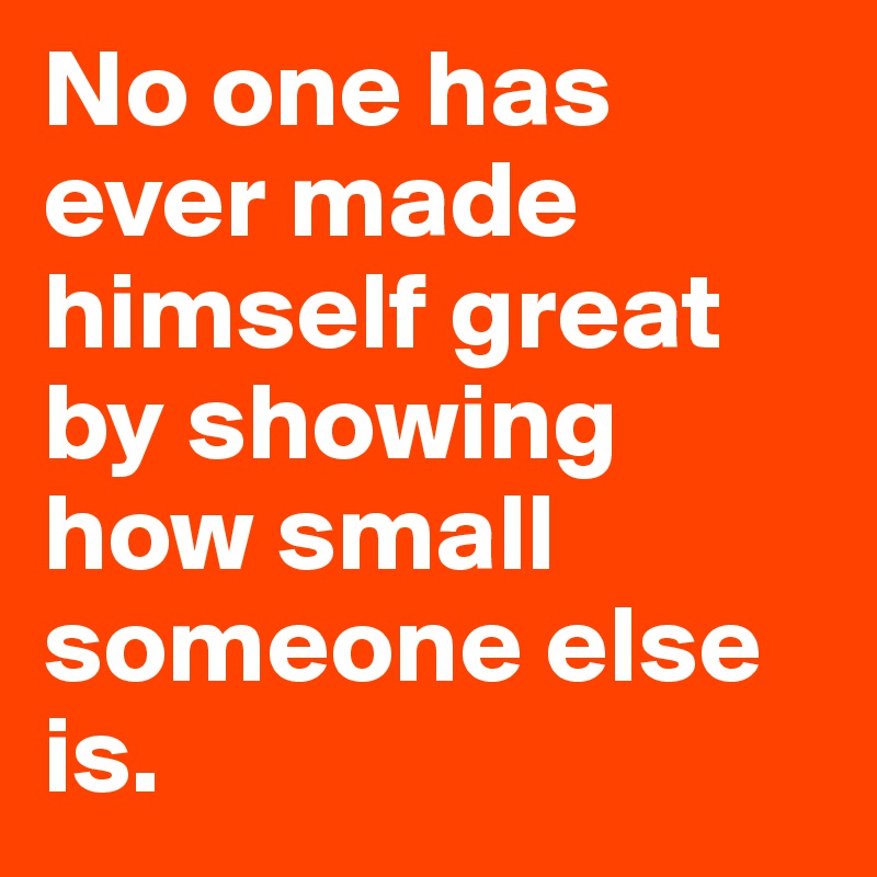 No one has ever made himself great by showing how small someone else is.