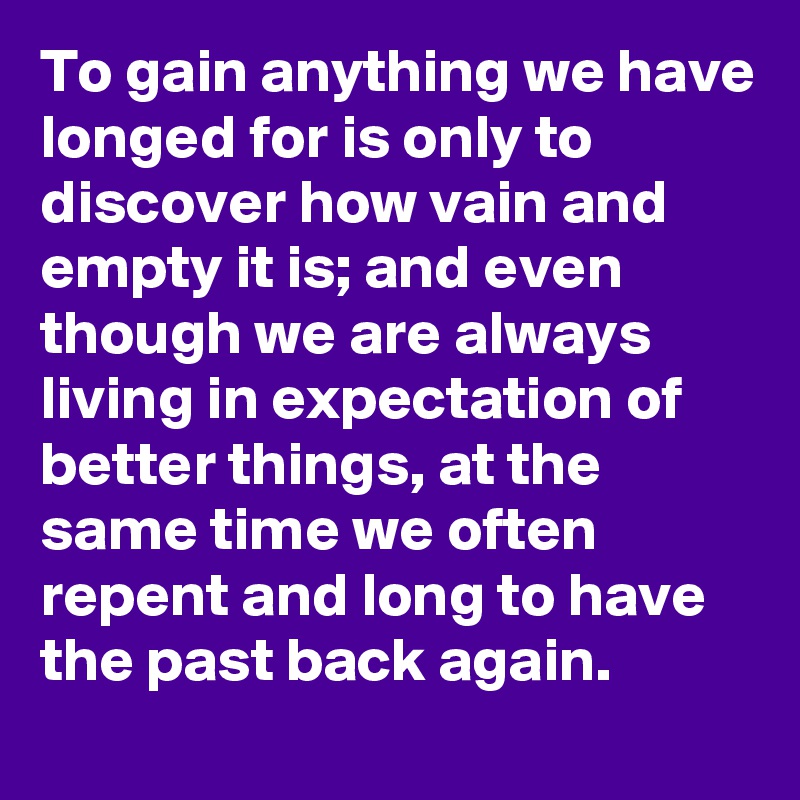 To gain anything we have longed for is only to discover how vain and empty it is; and even though we are always living in expectation of better things, at the same time we often repent and long to have the past back again.