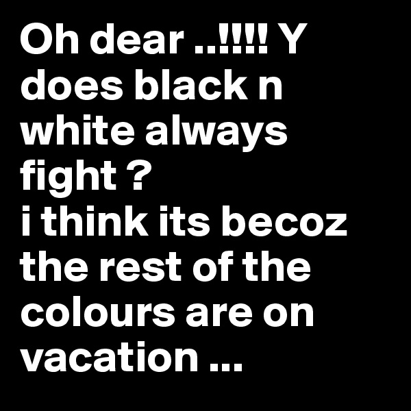 Oh dear ..!!!! Y does black n white always fight ?
i think its becoz the rest of the colours are on vacation ...