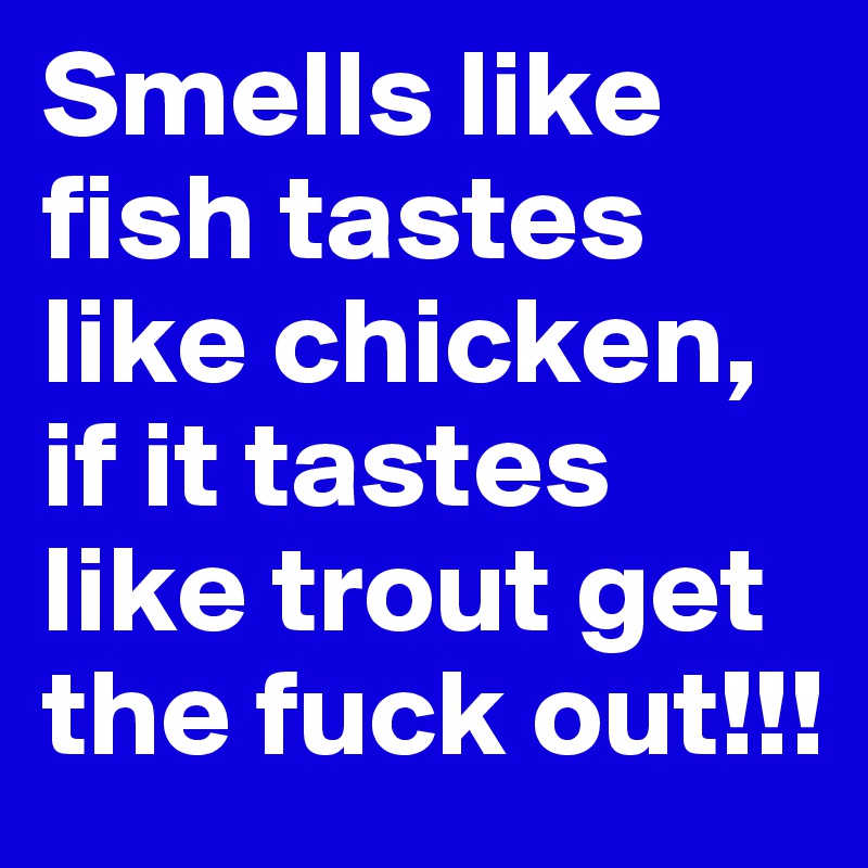 Smells like fish tastes like chicken, if it tastes like trout get the fuck out!!!