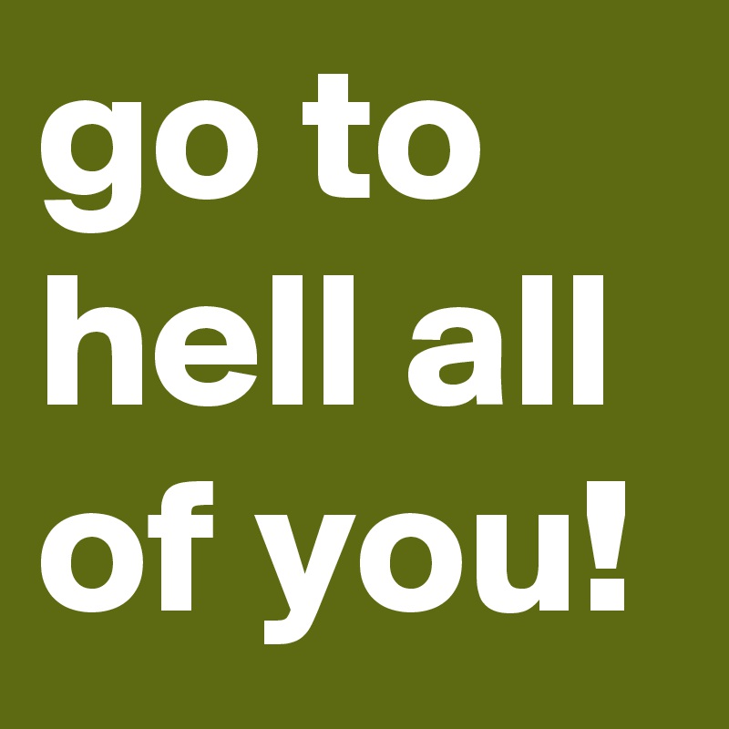 go to hell all of you!