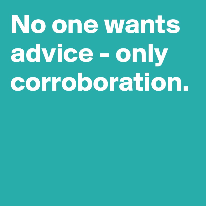 No one wants advice - only corroboration.