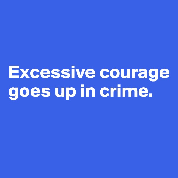 


Excessive courage goes up in crime.


