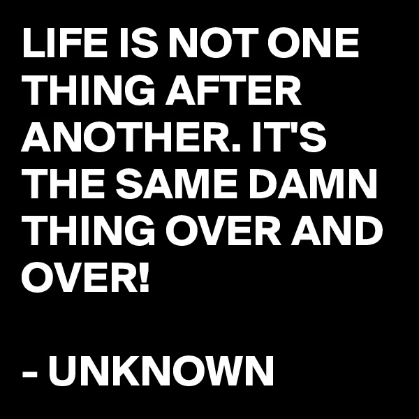 LIFE IS NOT ONE THING AFTER ANOTHER. IT'S THE SAME DAMN THING OVER AND OVER!

- UNKNOWN