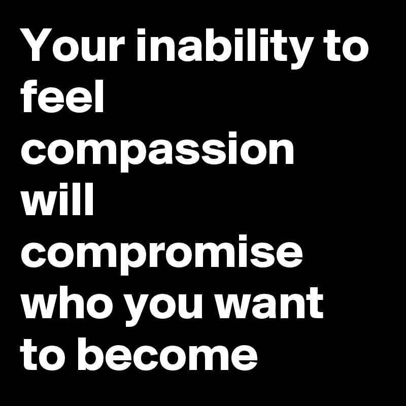 Your inability to feel compassion will compromise who you want to become 