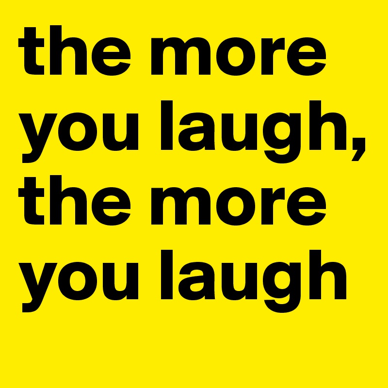 the more you laugh, the more you laugh