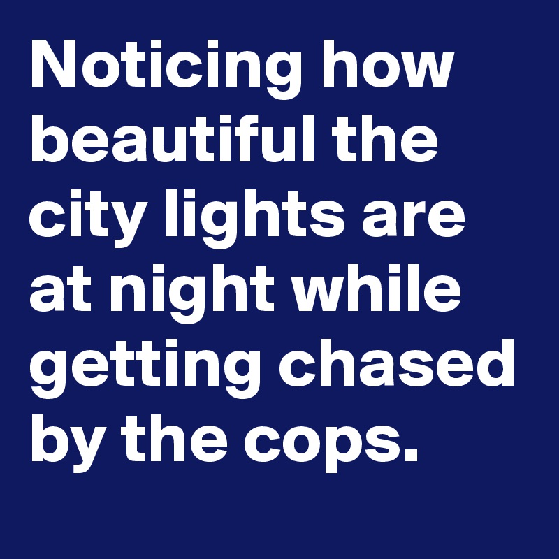 Noticing how beautiful the city lights are at night while getting chased by the cops.