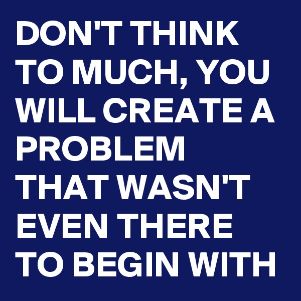 DON'T THINK TO MUCH, YOU WILL CREATE A PROBLEM THAT WASN'T EVEN THERE TO BEGIN WITH