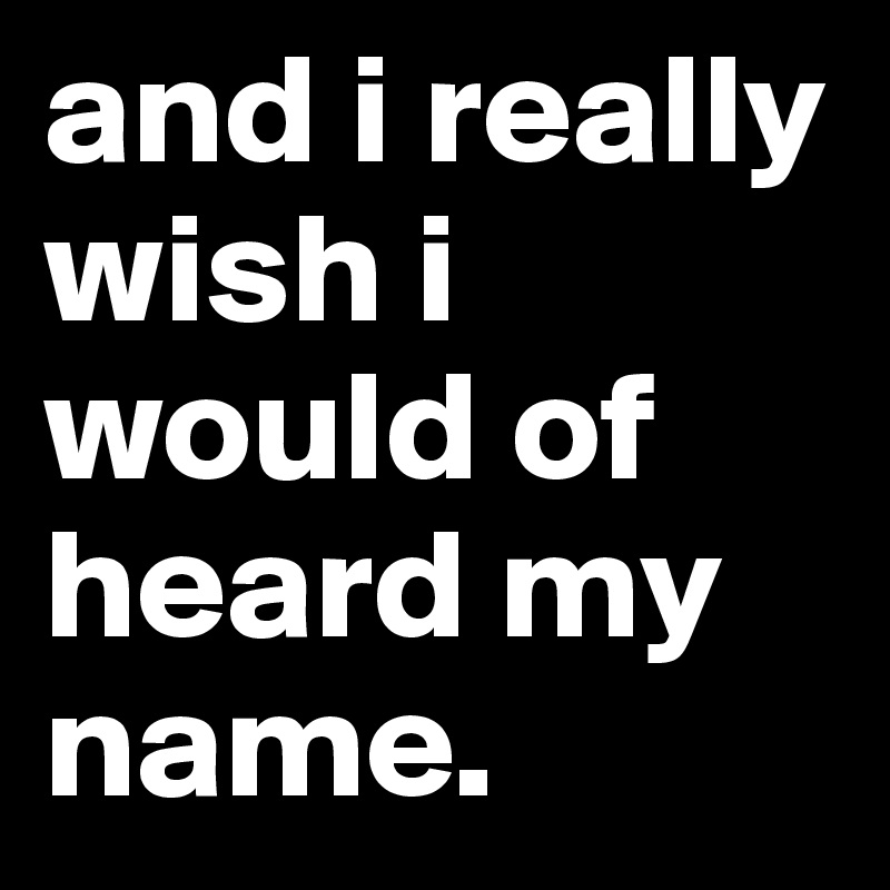 and i really wish i would of heard my name.