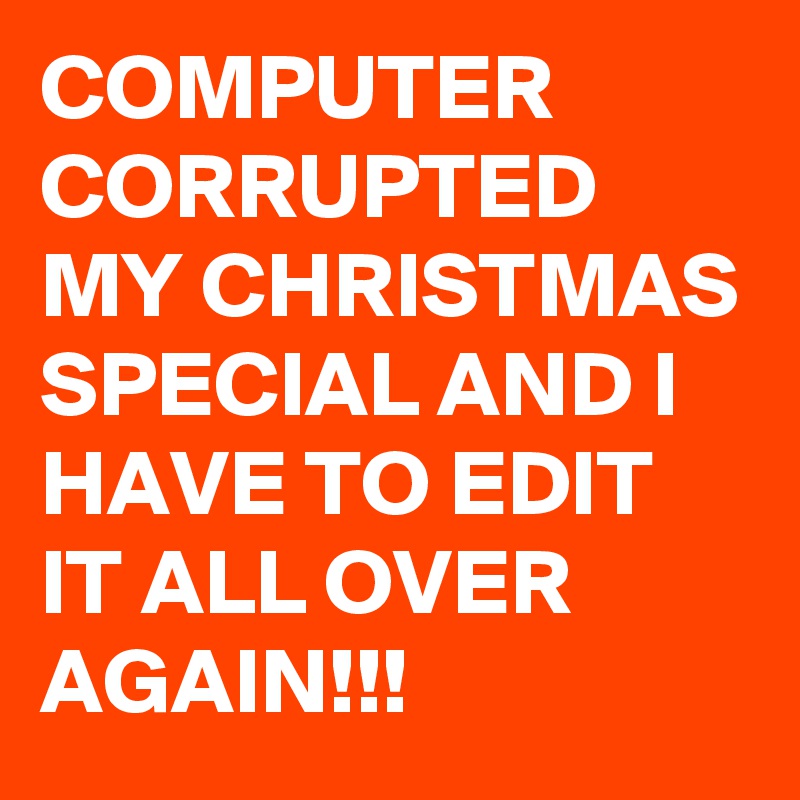 COMPUTER CORRUPTED MY CHRISTMAS SPECIAL AND I HAVE TO EDIT IT ALL OVER AGAIN!!!