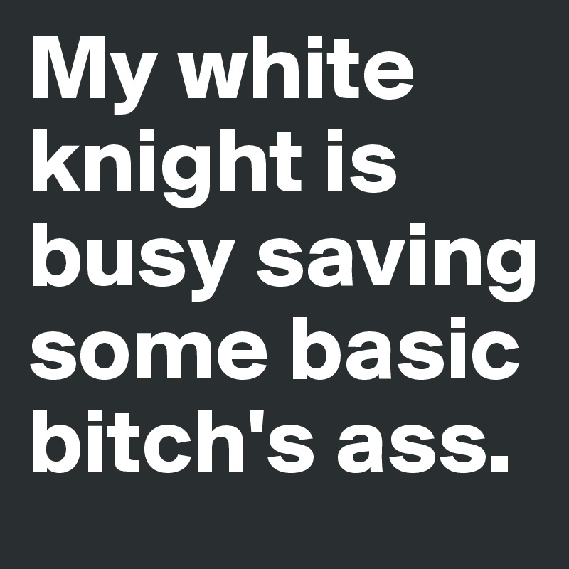 My white knight is busy saving some basic  bitch's ass.