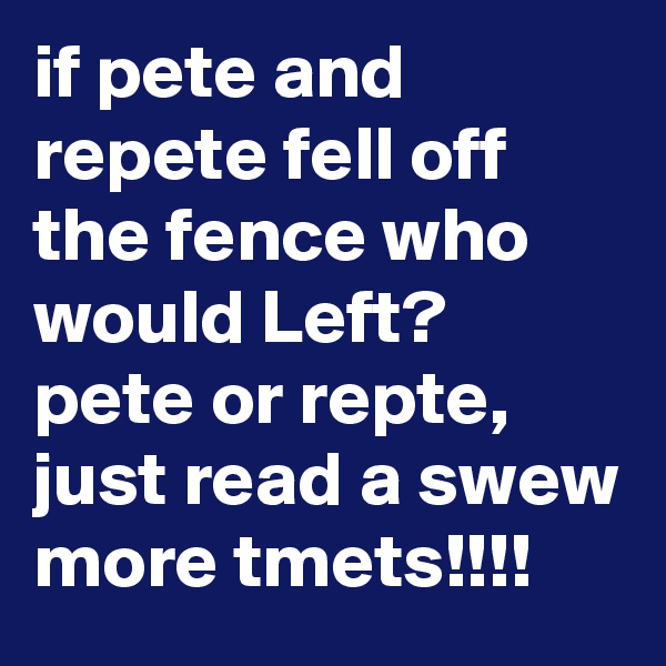 if pete and repete fell off the fence who would Left? pete or repte, just read a swew more tmets!!!!
