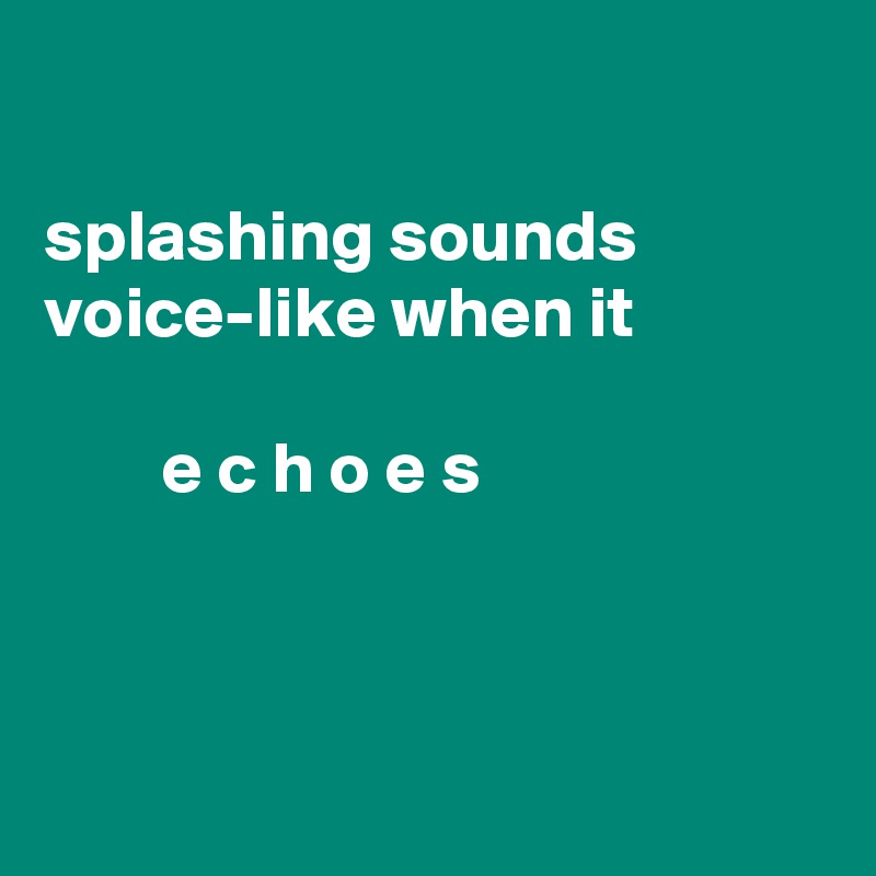 

splashing sounds voice-like when it
               
        e c h o e s



