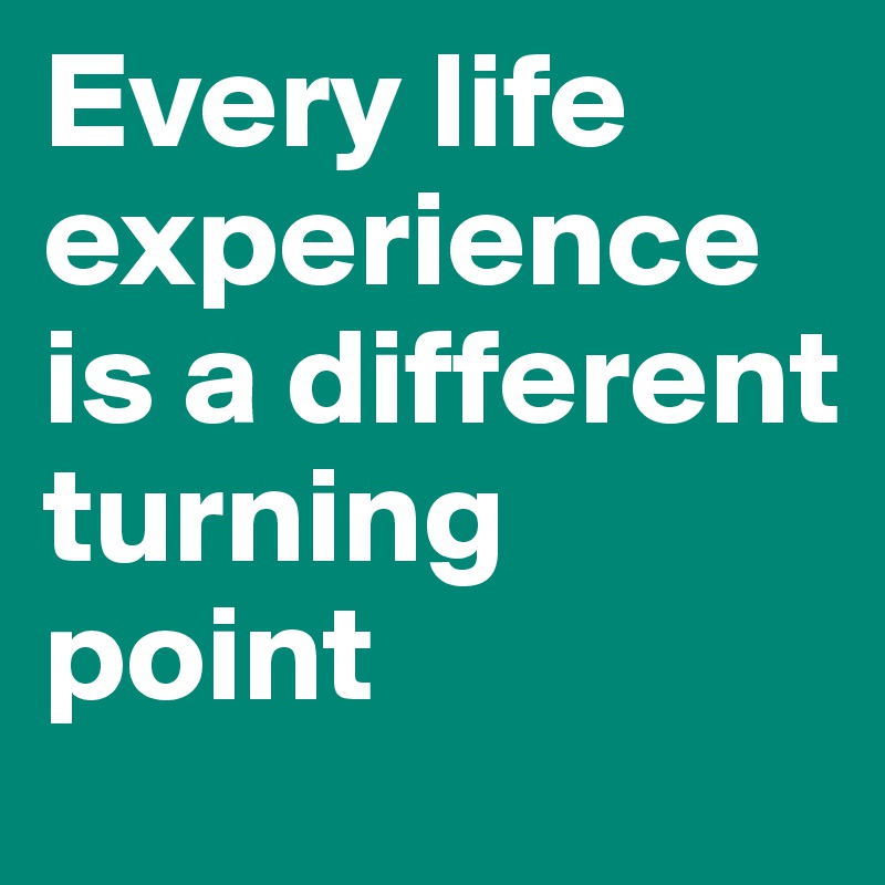 Every life experience is a different turning point