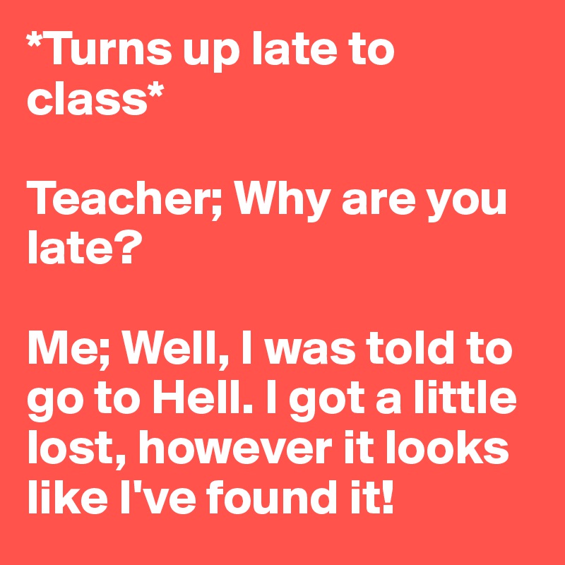 *Turns up late to class* 

Teacher; Why are you late?

Me; Well, I was told to go to Hell. I got a little lost, however it looks like I've found it! 