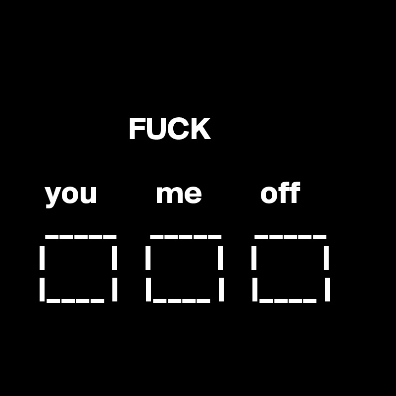    


                 FUCK

    you         me         off
    _____     _____     _____
   |          |    |          |    |          |
   |____ |    |____ |    |____ |

