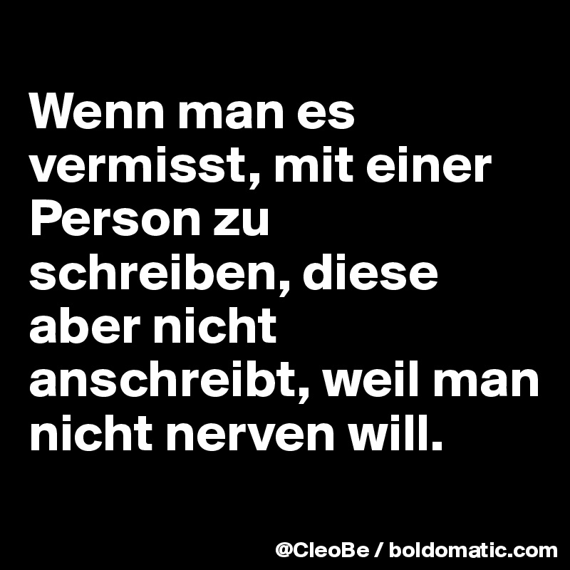 
Wenn man es vermisst, mit einer Person zu schreiben, diese aber nicht anschreibt, weil man nicht nerven will.
