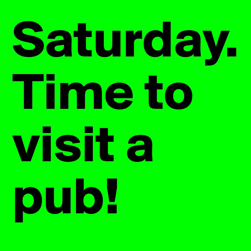 Saturday. 
Time to visit a pub!