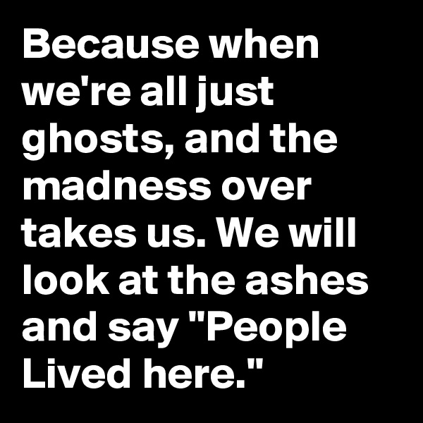 Because when we're all just ghosts, and the madness over takes us. We will look at the ashes and say "People Lived here."