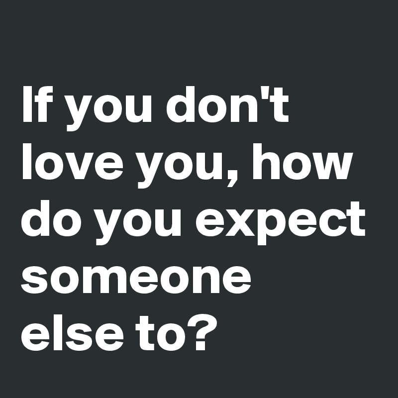 
If you don't love you, how do you expect someone else to?