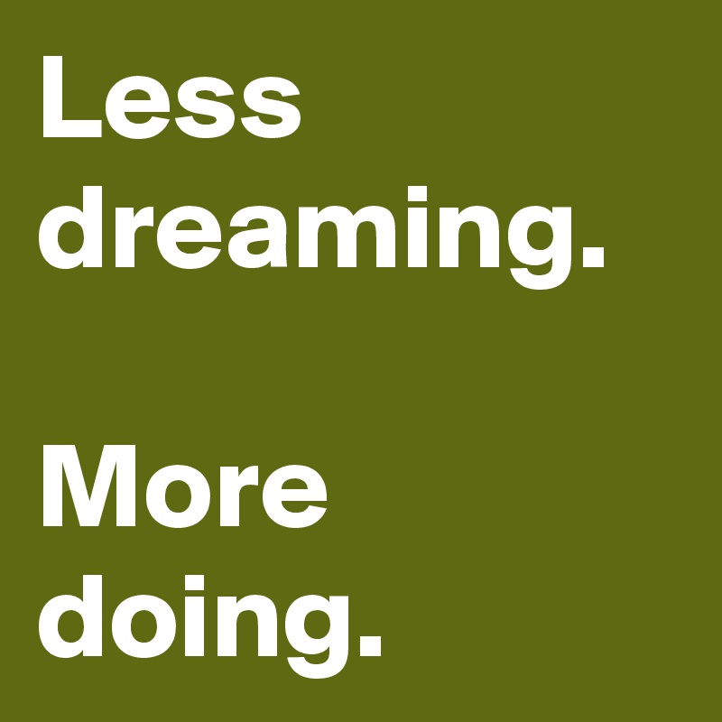 Less dreaming.

More doing.